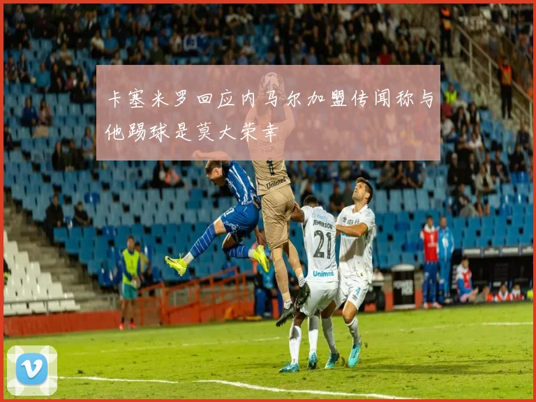 卡塞米罗回应内马尔加盟传闻称与他踢球是莫大荣幸