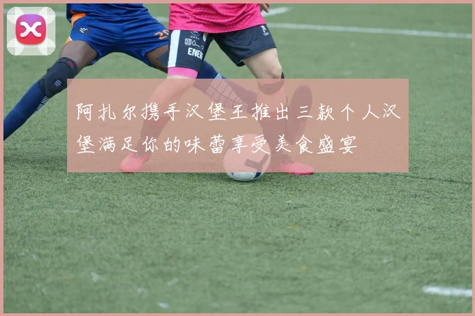 阿扎尔携手汉堡王推出三款个人汉堡满足你的味蕾享受美食盛宴