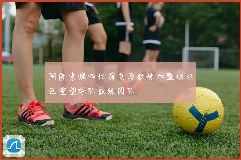 阿隆索携四位前皇马教练加盟切尔西重塑球队教练团队