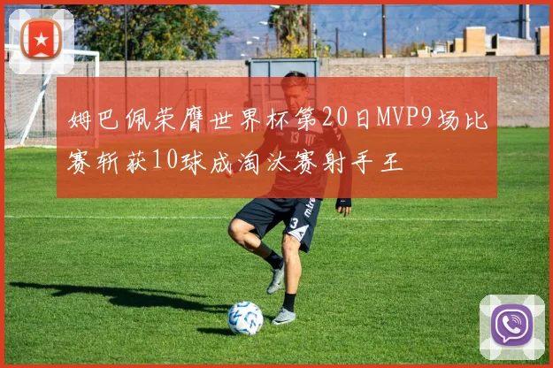 姆巴佩荣膺世界杯第20日MVP9场比赛斩获10球成淘汰赛射手王