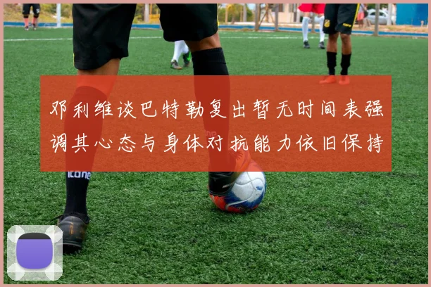 邓利维谈巴特勒复出暂无时间表强调其心态与身体对抗能力依旧保持
