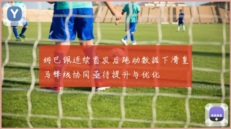姆巴佩连续首发后跑动数据下滑皇马锋线协同亟待提升与优化