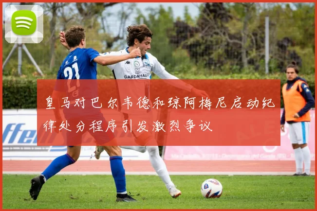 皇马对巴尔韦德和琼阿梅尼启动纪律处分程序引发激烈争议
