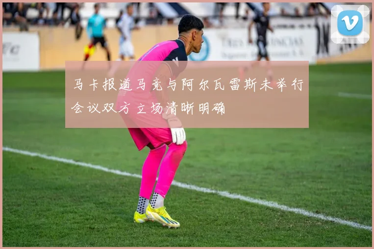 马卡报道马竞与阿尔瓦雷斯未举行会议双方立场清晰明确