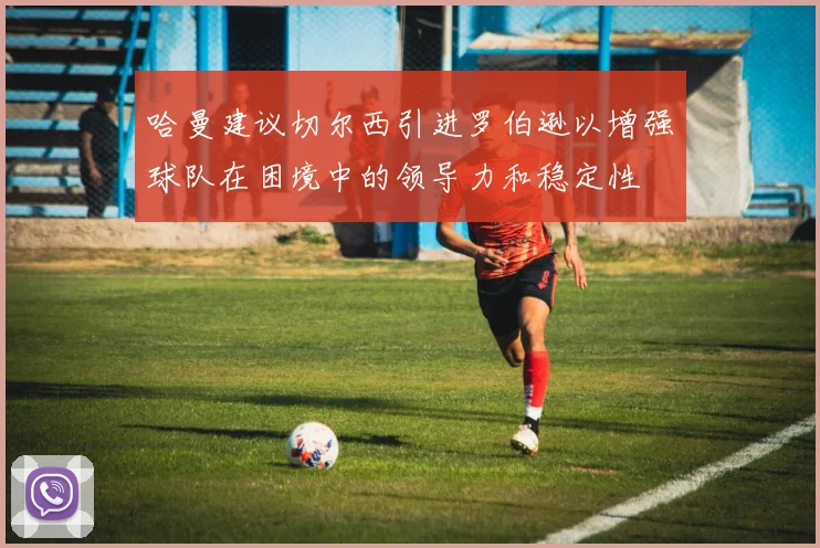 哈曼建议切尔西引进罗伯逊以增强球队在困境中的领导力和稳定性