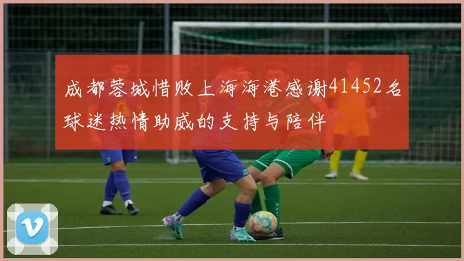 成都蓉城惜败上海海港感谢41452名球迷热情助威的支持与陪伴