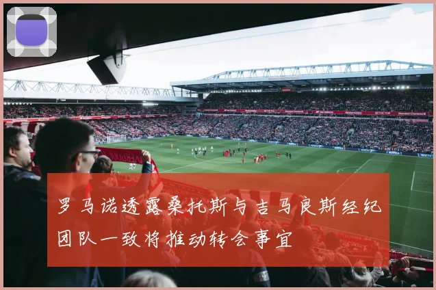 罗马诺透露桑托斯与吉马良斯经纪团队一致将推动转会事宜