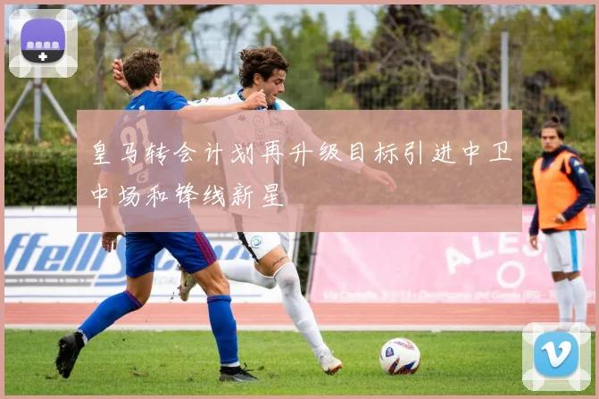 皇马转会计划再升级目标引进中卫中场和锋线新星