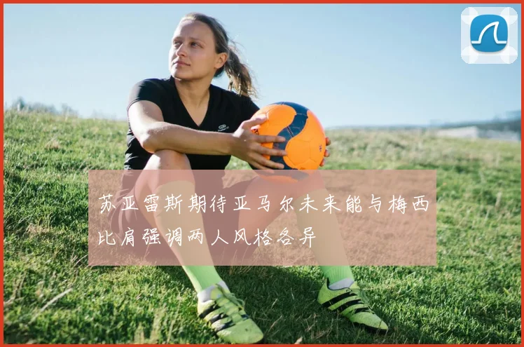 苏亚雷斯期待亚马尔未来能与梅西比肩强调两人风格各异