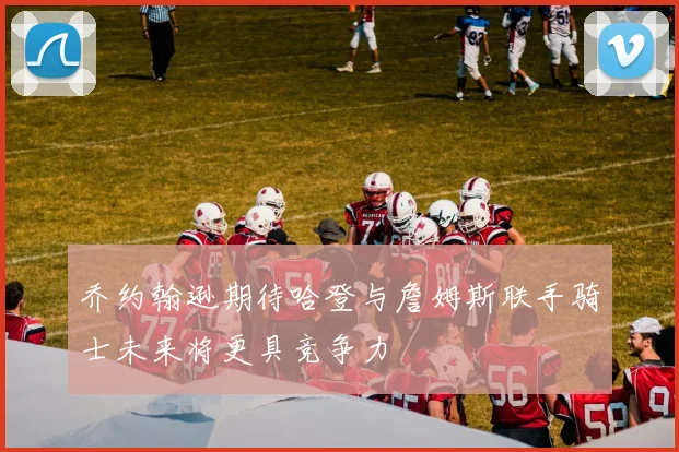 乔约翰逊期待哈登与詹姆斯联手骑士未来将更具竞争力