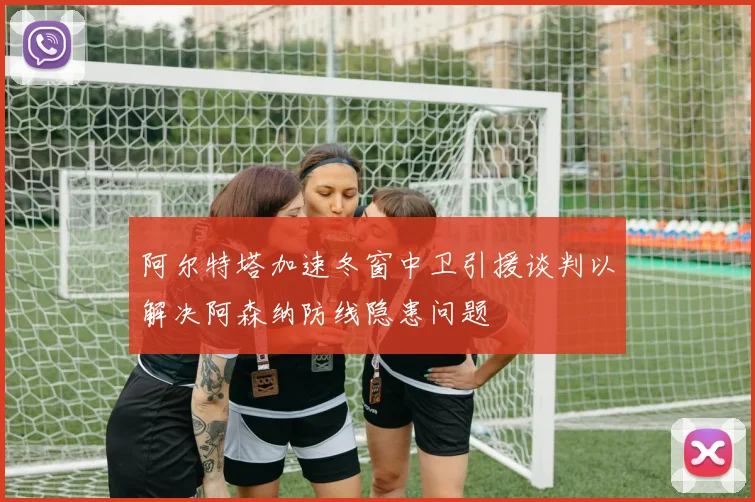 阿尔特塔加速冬窗中卫引援谈判以解决阿森纳防线隐患问题