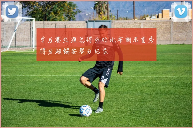 季后赛生涯总得分对比布朗尼首秀得分超锡安零分记录