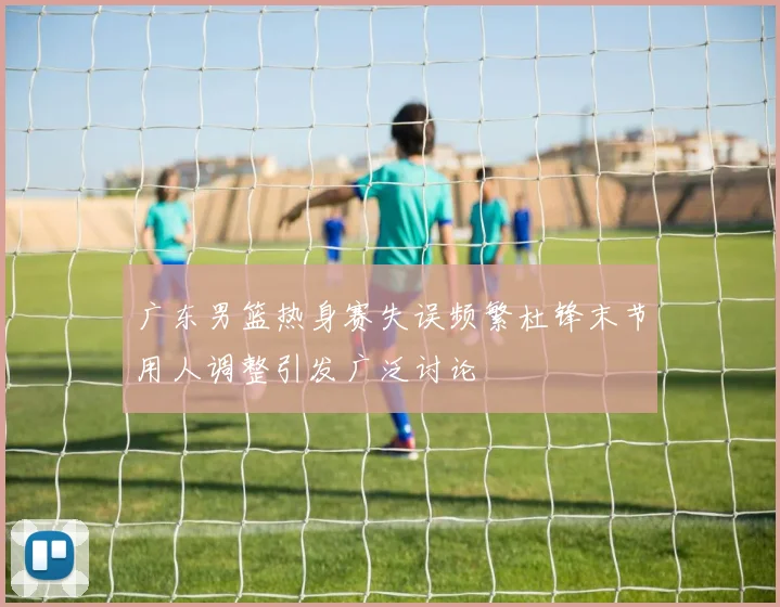 广东男篮热身赛失误频繁杜锋末节用人调整引发广泛讨论