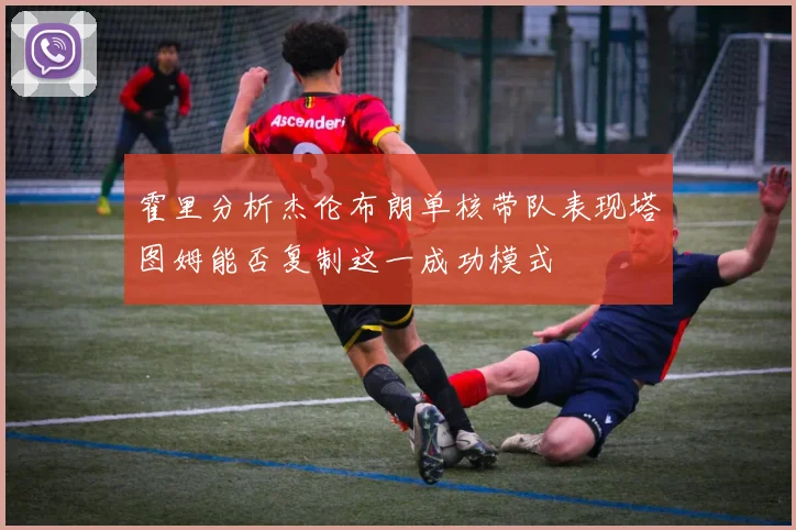 霍里分析杰伦布朗单核带队表现塔图姆能否复制这一成功模式