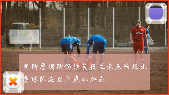 里斯詹姆斯伤缺英格兰未来两场比赛球队右后卫危机加剧