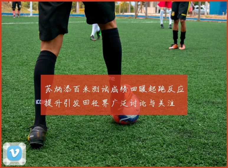 苏炳添百米测试成绩回暖起跑反应提升引发田径界广泛讨论与关注
