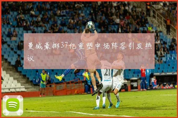 曼城豪掷37亿重塑中场阵容引发热议