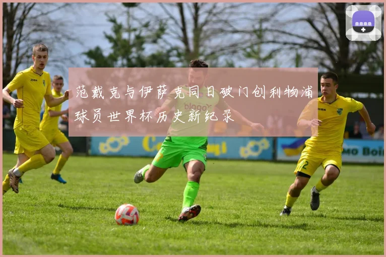 范戴克与伊萨克同日破门创利物浦球员世界杯历史新纪录
