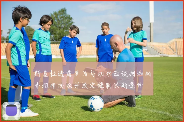 斯基拉透露罗马与切尔西谈判加纳乔租借协议并设定强制买断条件