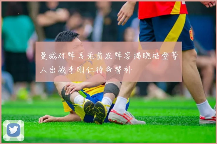曼城对阵马竞首发阵容揭晓福登等人出战李刚仁待命替补