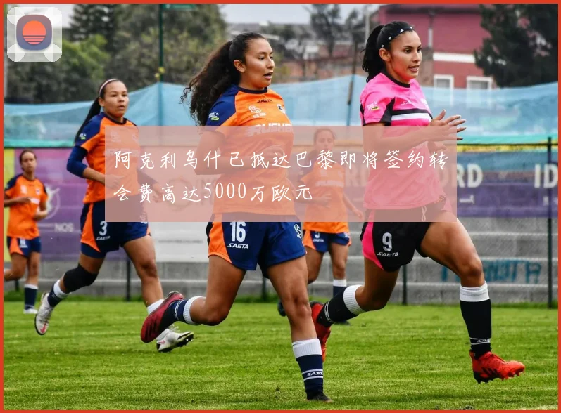 阿克利乌什已抵达巴黎即将签约转会费高达5000万欧元