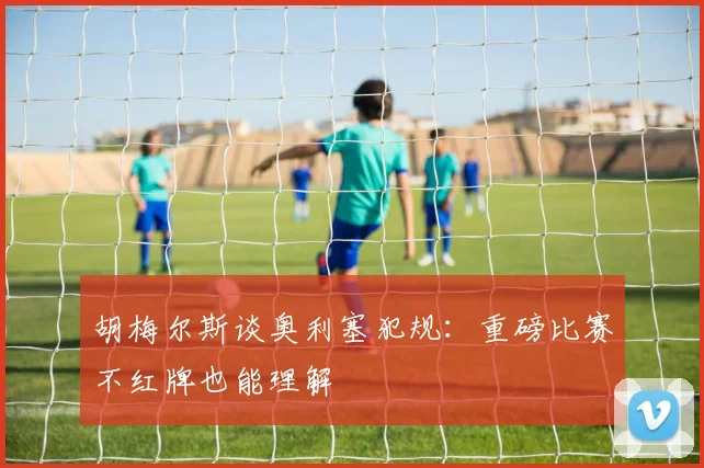 胡梅尔斯谈奥利塞犯规：重磅比赛不红牌也能理解